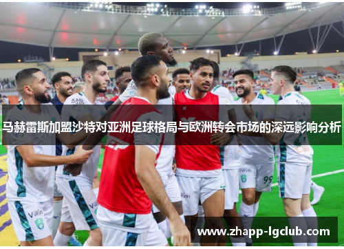 马赫雷斯加盟沙特对亚洲足球格局与欧洲转会市场的深远影响分析 马赫雷斯加盟沙特对亚洲足球格局与欧洲转会市场的深远影响分析