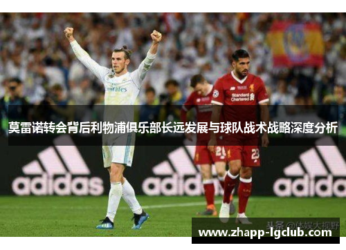 莫雷诺转会背后利物浦俱乐部长远发展与球队战术战略深度分析