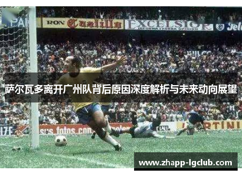 萨尔瓦多离开广州队背后原因深度解析与未来动向展望 萨尔瓦多离开广州队背后原因深度解析与未来动向展望