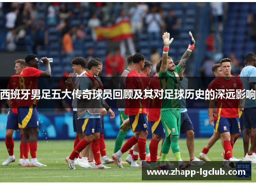 西班牙男足五大传奇球员回顾及其对足球历史的深远影响