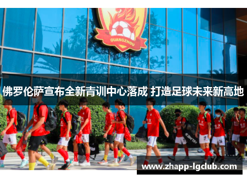 佛罗伦萨宣布全新青训中心落成 打造足球未来新高地 佛罗伦萨宣布全新青训中心落成 打造足球未来新高地