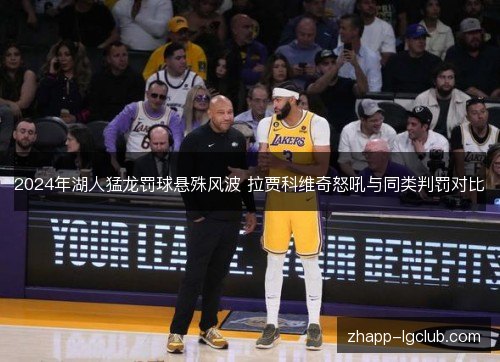 2024年湖人猛龙罚球悬殊风波 拉贾科维奇怒吼与同类判罚对比 2024年湖人猛龙罚球悬殊风波 拉贾科维奇怒吼与同类判罚对比